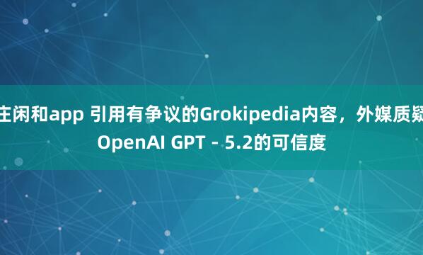 庄闲和app 引用有争议的Grokipedia内容，外媒质疑OpenAI GPT - 5.2的可信度