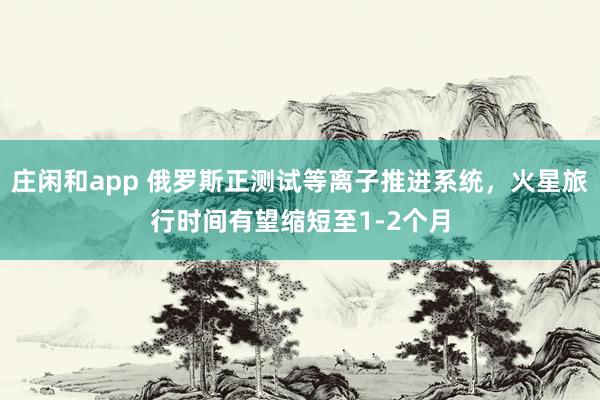 庄闲和app 俄罗斯正测试等离子推进系统,火星旅行时间有望缩短至1-2个月