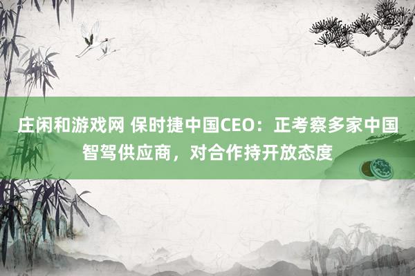 庄闲和游戏网 保时捷中国CEO:正考察多家中国智驾供应商,对合作持开放态度