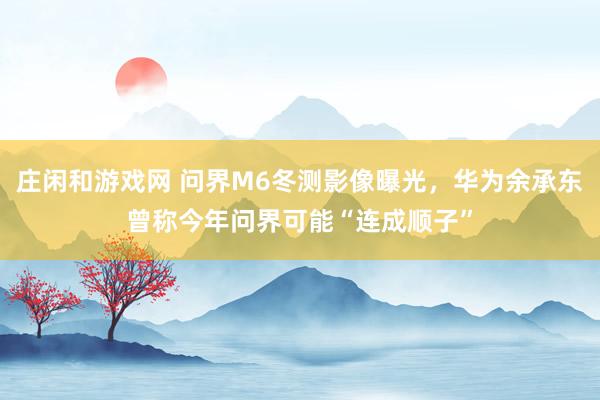 庄闲和游戏网 问界M6冬测影像曝光,华为余承东曾称今年问界可能“连成顺子”