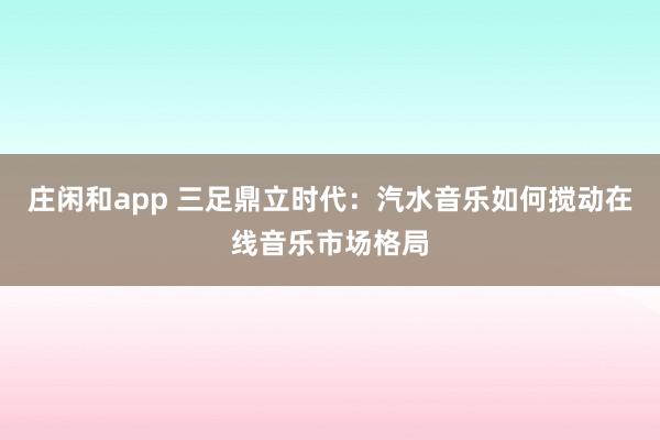 庄闲和app 三足鼎立时代:汽水音乐如何搅动在线音乐市场格局