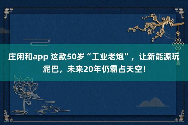 庄闲和app 这款50岁“工业老炮”,让新能源玩泥巴,未来20年仍霸占天空!