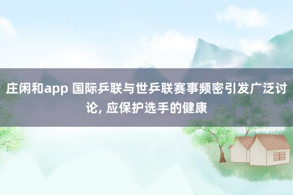 庄闲和app 国际乒联与世乒联赛事频密引发广泛讨论, 应保护选手的健康