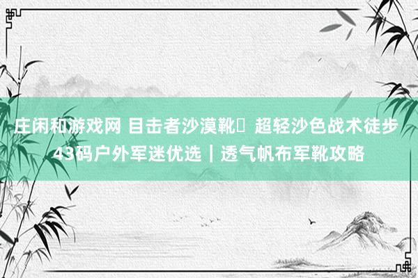 庄闲和游戏网 目击者沙漠靴・超轻沙色战术徒步 43码户外军迷优选|透气帆布军靴攻略