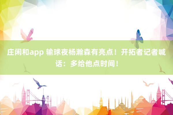 庄闲和app 输球夜杨瀚森有亮点!开拓者记者喊话:多给他点时间!