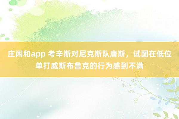 庄闲和app 考辛斯对尼克斯队唐斯，试图在低位单打威斯布鲁克的行为感到不满