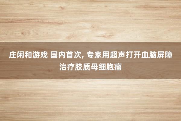 庄闲和游戏 国内首次， 专家用超声打开血脑屏障治疗胶质母细胞瘤