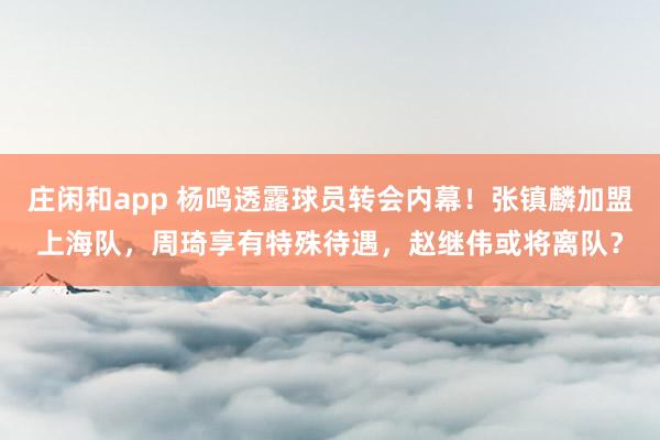 庄闲和app 杨鸣透露球员转会内幕!张镇麟加盟上海队,周琦享有特殊待遇,赵继伟或将离队?