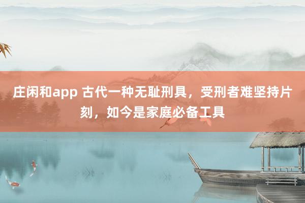 庄闲和app 古代一种无耻刑具,受刑者难坚持片刻,如今是家庭必备工具