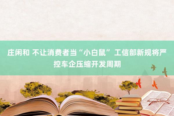 庄闲和 不让消费者当“小白鼠” 工信部新规将严控车企压缩开发周期