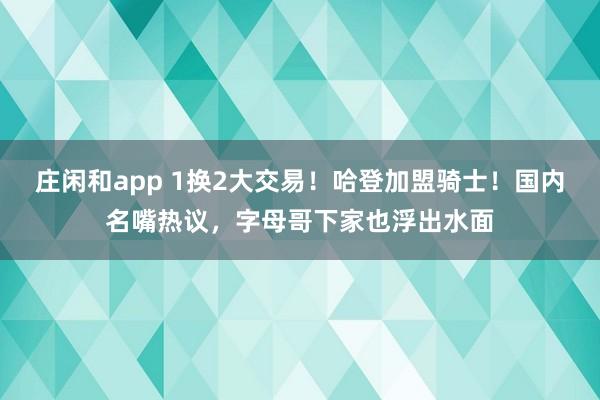 庄闲和app 1换2大交易！哈登加盟骑士！国内名嘴热议，字母哥下家也浮出水面