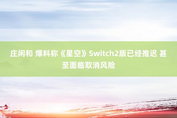 庄闲和 爆料称《星空》Switch2版已经推迟 甚至面临取消风险