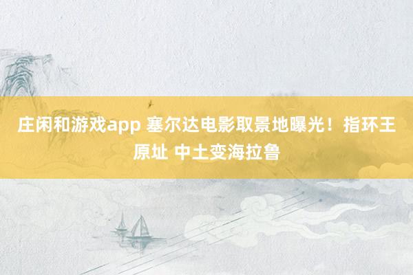 庄闲和游戏app 塞尔达电影取景地曝光！指环王原址 中土变海拉鲁