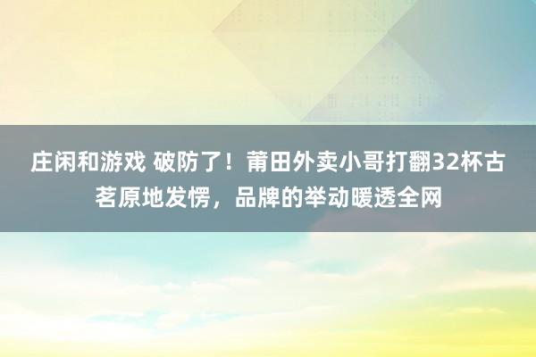 庄闲和游戏 破防了！莆田外卖小哥打翻32杯古茗原地发愣，品牌的举动暖透全网
