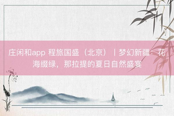 庄闲和app 程旅国盛（北京）丨梦幻新疆：花海缀绿，那拉提的夏日自然盛宴