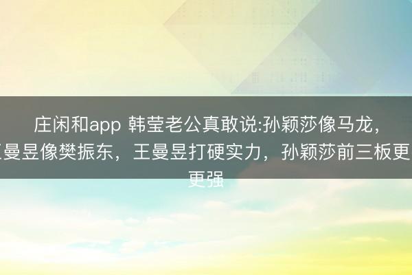 庄闲和app 韩莹老公真敢说:孙颖莎像马龙，王曼昱像樊振东，王曼昱打硬实力，孙颖莎前三板更强