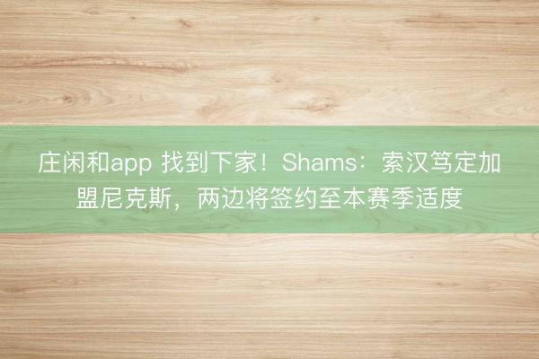 庄闲和app 找到下家！Shams：索汉笃定加盟尼克斯，两边将签约至本赛季适度