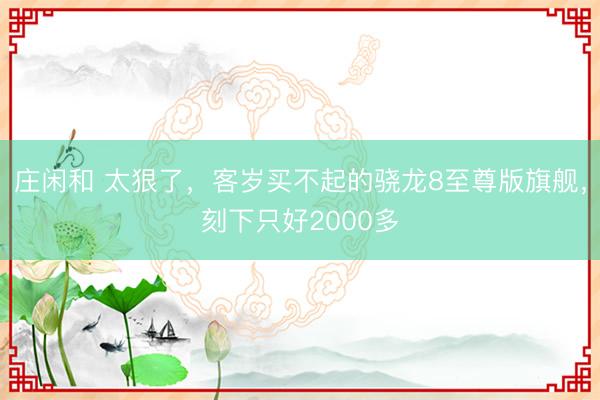 庄闲和 太狠了,客岁买不起的骁龙8至尊版旗舰,刻下只好2000多