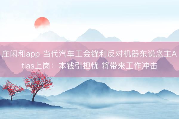 庄闲和app 当代汽车工会锋利反对机器东说念主Atlas上岗：本钱引担忧 将带来工作冲击