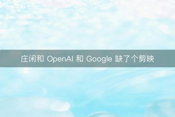 庄闲和 OpenAI 和 Google 缺了个剪映