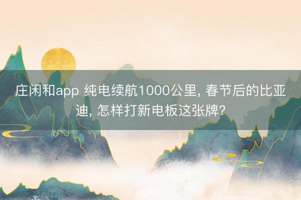 庄闲和app 纯电续航1000公里, 春节后的比亚迪, 怎样打新电板这张牌?