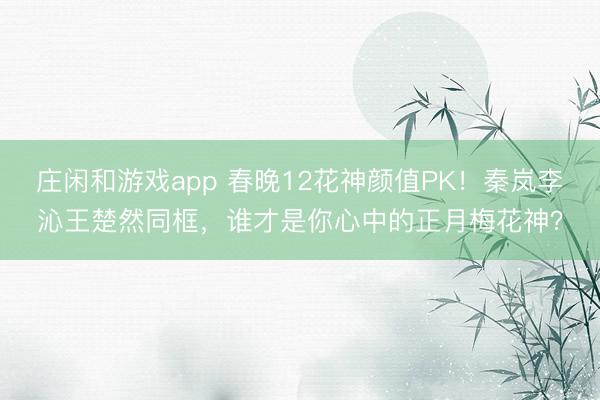 庄闲和游戏app 春晚12花神颜值PK！秦岚李沁王楚然同框，谁才是你心中的正月梅花神？