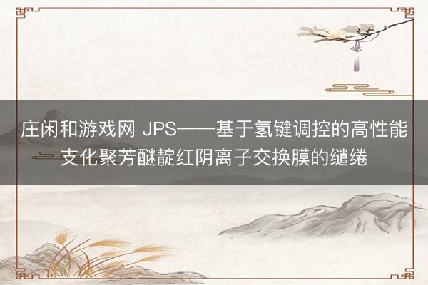 庄闲和游戏网 JPS——基于氢键调控的高性能支化聚芳醚靛红阴离子交换膜的缱绻