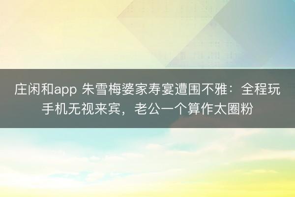 庄闲和app 朱雪梅婆家寿宴遭围不雅：全程玩手机无视来宾，老公一个算作太圈粉