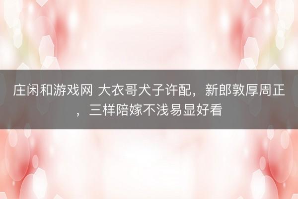 庄闲和游戏网 大衣哥犬子许配,新郎敦厚周正,三样陪嫁不浅易显好看