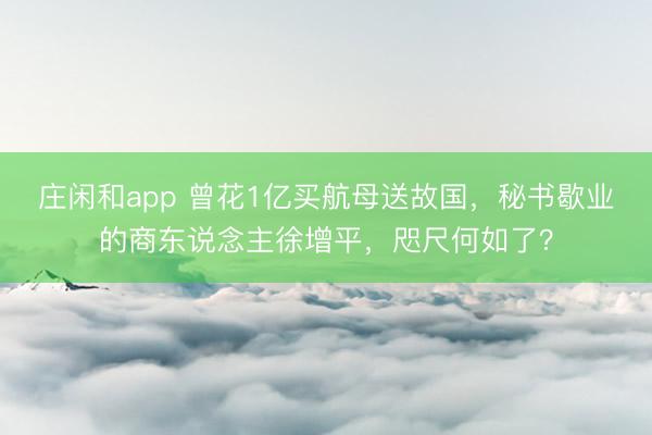 庄闲和app 曾花1亿买航母送故国，秘书歇业的商东说念主徐增平，咫尺何如了？