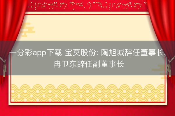 一分彩app下载 宝莫股份: 陶旭城辞任董事长, 冉卫东辞任副董事长