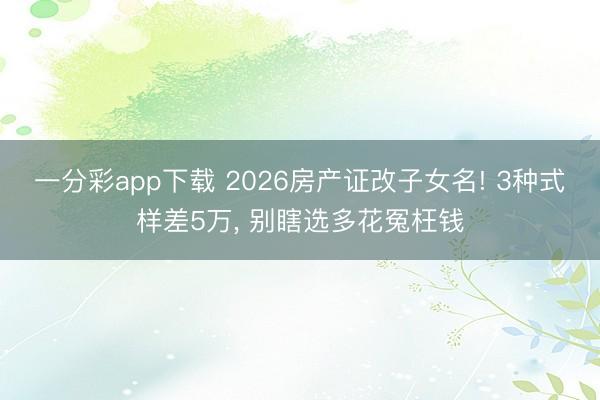 一分彩app下载 2026房产证改子女名! 3种式样差5万, 别瞎选多花冤枉钱