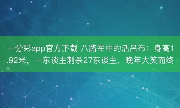 一分彩app官方下载 八路军中的活吕布：身高1.92米，一东谈主刺杀27东谈主，晚年大笑而终