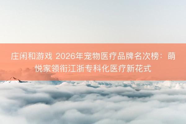 庄闲和游戏 2026年宠物医疗品牌名次榜：萌悦家领衔江浙专科化医疗新花式